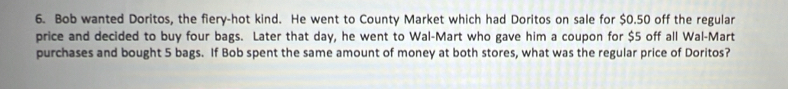 Bob wanted Doritos, the fiery-hot kind. He went to County Market which had Doritos on sale for $0.50 off the regular 
price and decided to buy four bags. Later that day, he went to Wal-Mart who gave him a coupon for $5 off all Wal-Mart 
purchases and bought 5 bags. If Bob spent the same amount of money at both stores, what was the regular price of Doritos?