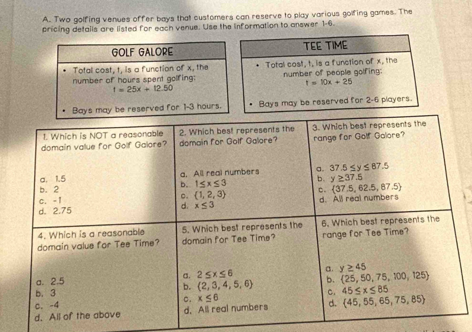 Two golfing venues offer bays that customers can reserve to play various golfing games. The
pricing details are listed for each venue. Use the information to answer 1-6.
1. Which is NOT a reasonable 2. Which best represents the 3. Which best represents the
domain value for Golf Galore? domain for Golf Galore? range for Golf Galore?
a. 1.5 a. All real numbers a. 37.5≤ y≤ 87.5
b. 1≤ x≤ 3
b. y≥ 37.5
b. 2 C.  37.5,62.5,87.5
c. -1
C.  1,2,3
d. 2.75
d. x≤ 3 d. All real numbers
4. Which is a reasonable 5. Which best represents the 6. Which best represents the
domain value for Tee Time? domain for Tee Time? range for Tee Time?
σ. 2≤ x≤ 6 a. y≥ 45
a. 2.5 b.  25,50,75,100,125
b.  2,3,4,5,6
b. 3 C. 45≤ x≤ 85
C. x≤ 6
c. -4
d. All of the above d. All real numbers d.  45,55,65,75,85