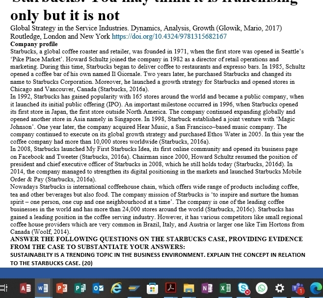 only but it is not
Global Strategy in the Service Industries. Dynamics, Analysis, Growth (Glowik, Mario, 2017)
Routledge, London and New York https://doi.org/10.4324/9781315682167
Company profile
Starbucks, a global coffee roaster and retailer, was founded in 1971, when the first store was opened in Seattle’s
‘Pike Place Market’. Howard Schultz joined the company in 1982 as a director of retail operations and
marketing. During this time, Starbucks began to deliver coffee to restaurants and expresso bars. In 1985, Schultz
opened a coffee bar of his own named Il Giornale. Two years later, he purchased Starbucks and changed its
name to Starbucks Corporation. Moreover, he launched a growth strategy for Starbucks and opened stores in
Chicago and Vancouver, Canada (Starbucks, 2016a).
In 1992, Starbucks has gained popularity with 165 stores around the world and became a public company, when
it launched its initial public offering (IPO). An important milestone occurred in 1996, when Starbucks opened
its first store in Japan, the first store outside North America. The company continued expanding globally and
opened another store in Asia namely in Singapore. In 1998, Starbuck established a joint venture with ‘Magic
Johnson’. One year later, the company acquired Hear Music, a San Francisco-based music company. The
company continued to execute on its global growth strategy and purchased Ethos Water in 2005. In this year the
coffee company had more than 10,000 stores worldwide (Starbucks, 2016a).
In 2008, Starbucks launched My First Starbucks Idea, its first online community and opened its business page
on Facebook and Tweeter (Starbucks, 2016a). Chairman since 2000, Howard Schultz resumed the position of
president and chief executive officer of Starbucks in 2008, which he still holds today (Starbucks, 2016d). In
2014, the company managed to strengthen its digital positioning in the markets and launched Starbucks Mobile
Order & Pay (Starbucks, 2016a).
Nowadays Starbucks is international coffeehouse chain, which offers wide range of products including coffee,
tea and other beverages but also food. The company mission of Starbucks is ‘to inspire and nurture the human
spirit - one person, one cup and one neighbourhood at a time’. The company is one of the leading coffee
businesses in the world and has more than 24,000 stores around the world (Starbucks, 2016c). Starbucks has
gained a leading position in the coffee serving industry. However, it has various competitors like small regional
coffee house providers which are very common in Brazil, Italy, and Austria or larger one like Tim Hortons from
Canada (Woolf, 2014).
ANSWER THE FOLLOWING QUESTIONS ON THE STARBUCKS CASE, PROVIDING EVIDENCE
FROM THE CASE TO SUBSTANTIATE YOUR ANSWERS:
SUSTAINABILTY IS A TRENDING TOPIC IN THE BUSINESS ENVIRONMENT. EXPLAIN THE CONCEPT IN RELATION
TO THE STARBUCKS CASE. (20)