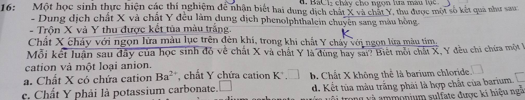 BáCl₂ cháy cho ngọn lựa mau lục.
16: Một học sinh thực hiện các thí nghiệm để nhận biết hai dung dịch chất X và chất Y, thu được một số kết quả như sau:
- Dung dịch chất X và chất Y đều làm dung dịch phenolphthalein chuyển sang màu hồng.
- Trộn X và Y thu được kết tủa màu trắng.
Chất X cháy với ngọn lửa màu lục trên đèn khí, trong khi chất Y cháy với ngọn lửa màu tím.
Mỗi kết luận sau đây của học sinh đó về chất X và chất Y là đúng hay sai? Biết mỗi chất X, Y đều chi chứa một là
cation và một loại anion.
a. Chất X có chứa cation Ba^(2+) , chất Y chứa cation K^+.□ b. Chất X không thể là barium chloride. □
c. Chất Y phải là potassium carbonate. □
d. Kết tủa màu trắng phải là hợp chất của barium.
trong và ammonium sulfate được kí hiệu ngâ