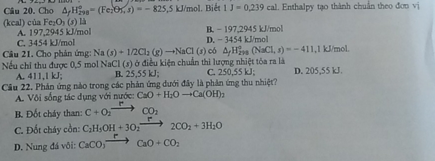 Cầu 20. Cho △ _fH_(298)^o=(Fe_2O_3, s)=-825,5kJ/ mol. Biết 1J=0,239cal. Enthalpy tạo thành chuẩn theo đơn vị
(kcal) của Fe_2O_3 (s) là
A. 197,2945 kJ/mol B. - 197,2945 kJ/mol
C. 3454 kJ/mol D. − 3454 kJ/mol
Câu 21. Cho phản ứng: Na(s)+1/2Cl_2(g)to NaCl(s)c6 △ _fH_(298)^o(NaCl,s)=-411 , 1 kJ/mol.
Nếu chỉ thu được 0,5 mol NaCl (s ) ở điều kiện chuẩn thì lượng nhiệt tỏa ra là
A. 411, 1 kJ; B. 25,55 kJ; C. 250,55 kJ; D. 205,55 kJ.
Câu 22. Phản ứng nào trong các phản ứng dưới đây là phản ứng thu nhiệt?
A. Vôi sống tác dụng với nước: CaO+H_2Oto Ca(OH)_2
B. Đốt cháy than: C+O_2xrightarrow PCO_2
C. Đốt cháy cồn: C_2H_5OH+3O_2to 2CO_2+3H_2O
D. Nung đá vôi: CaCO_3xrightarrow rCaO+CO_2