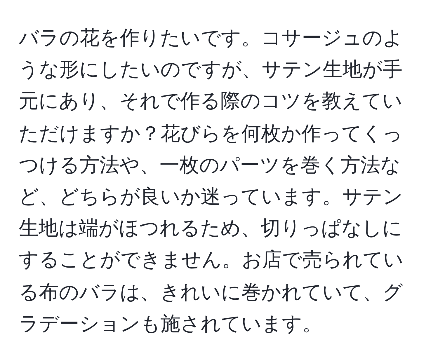 バラの花を作りたいです。コサージュのような形にしたいのですが、サテン生地が手元にあり、それで作る際のコツを教えていただけますか？花びらを何枚か作ってくっつける方法や、一枚のパーツを巻く方法など、どちらが良いか迷っています。サテン生地は端がほつれるため、切りっぱなしにすることができません。お店で売られている布のバラは、きれいに巻かれていて、グラデーションも施されています。