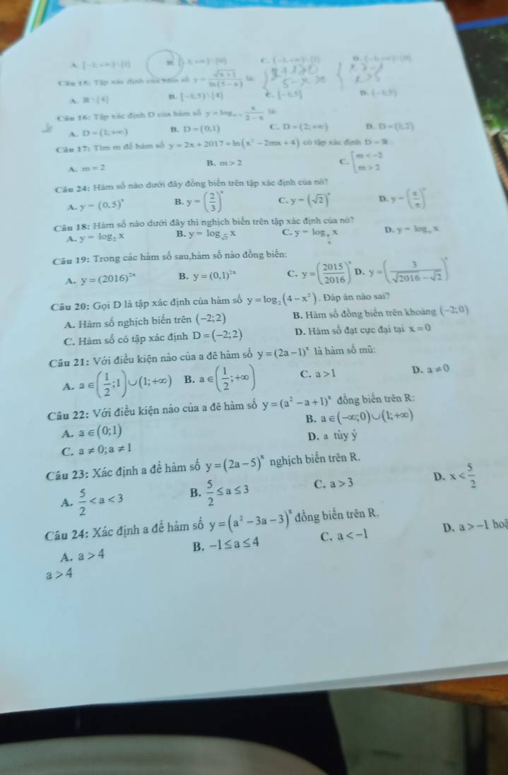 [-1,+∈fty )∪ [1] x+∈fty )!(t) C. (-6,+∈fty ) B. ( - 5→ ) 0
Câu 15: Tập tác dịnh coi bn số y= (sqrt(x+1))/ln (5-x)  “
A. R∪ (4) B. [-1,5))(4]
D. (-1,5)
Cân 16: Ta p xác định D của hám số y=log _a+1 x/3-x  u
A. D=(L+∈fty ) B. D=(0,1) C. D=(21+∈fty ) D. D=(1,2)
Câu 17: Tìm m đề hàm số y=2x+2017+ln (x^2-2mx+4) có tập xác định D=R
A. m=2
B. m>2 beginarrayl m 2endarray.
C.
Câu 24: Hàm số não dưới đây đồng biển trên tập xác định của nó?
A. y=(0.5)^x B. y=( 2/3 )^x C. y-(sqrt(2))^x D. y-( c/x )^circ 
Câu 18: Hàm số nào dưới đây thì nghịch biến trên tập xác định của nó?
A. y=log _2x B. y=log _sqrt(3)x C. y=log _4x D. y=log _ex
Câu 19: Trong các hám số sau,hàm số nào đồng biến:
A. y=(2016)^2x B. y=(0.1)^2x C. y=( 2015/2016 )^x D. y=( 3/sqrt(2016)-sqrt(2) )^x
Câu 20: Gọi D là tập xác định của hàm số y=log _2(4-x^2). Đáp ân nào sai?
A. Hàm số nghịch biến trên (-2;2) B. Hàm số đồng biến trên khoảng (-2;0)
C. Hàm số có tập xác định D=(-2;2) D. Hàm số đạt cực đại tại x=0
Câu 21: Với điều kiện nào của a đê hàm số y=(2a-1)^x là hàm số mũ:
A. a∈ ( 1/2 ;1)∪ (1;+∈fty ) B. a∈ ( 1/2 ;+∈fty ) C. a>1 D. a!= 0
Câu 22: Với điều kiện nảo của a đê hàm số y=(a^2-a+1)^x đồng biến trên R:
B. a∈ (-∈fty ;0)∪ (1;+∈fty )
A. a∈ (0;1)
C. a!= 0;a!= 1 D. a tùy ý
Câu 23: Xác định a đề hàm số y=(2a-5)^x nghịch biển trên R.
A.  5/2  B.  5/2 ≤ a≤ 3 C. a>3 D. x
a>-1 ho
Câu 24: Xác định a đề hàm số y=(a^2-3a-3)^x đồng biến trên R.
A. a>4 B. -1≤ a≤ 4 C. a D.
a>4