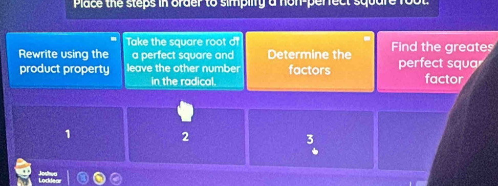 Place the steps in order to simpilty a non-perrect square
Take the square root of
Rewrite using the a perfect square and Determine the Fin the greate
product property leave the other number factors
perfect squa
in the radical. factor
1
2
3
Joshua
Lockdear