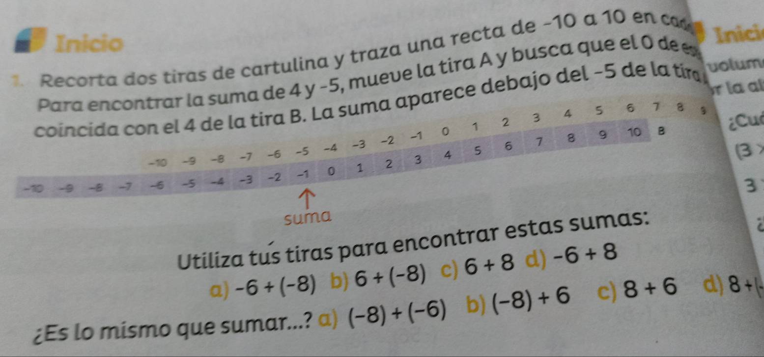 Inicio
1. Recorta dos tiras de cartulina y traza una recta de −10 a 10 en ca 
Para encontrar la suma de 4 y −5, mueve la tira A y busca que el 0 dee
Inici
la a
coincida con el 4 de la tira B. La suma aparece debajo del −5 de la tír volum
₹2 3 4 5 6 7 8 g
¿Cu
-1

4 6 1 8. . 9 10 B
-10 -9 -B -7 -6 -5 -4 -3 -2 ₹0 1
-10 -9 -8 -7 -6 -5 -4 -3 -2 -1 0 1 2 3 4 5
β
3
suma
Utiliza tus tiras para encontrar estas sumas:

a) -6+(-8) b) 6+(-8) c) 6+8 d) -6+8
¿Es lo mismo que sumar...? a) (-8)+(-6) b) (-8)+6 c) 8+6 d) 8+(-