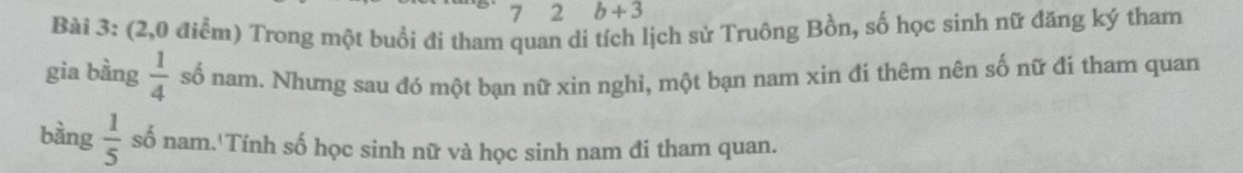 7 2 b+3
Bài 3: (2,0 điểm) Trong một buổi đi tham quan di tích lịch sử Truông Bồn, số học sinh nữ đăng ký tham 
gia bằng  1/4  số nam. Nhưng sau đó một bạn nữ xin nghỉ, một bạn nam xin đi thêm nên số nữ đí tham quan 
bàng  1/5  số nam.'Tính số học sinh nữ và học sinh nam đi tham quan.