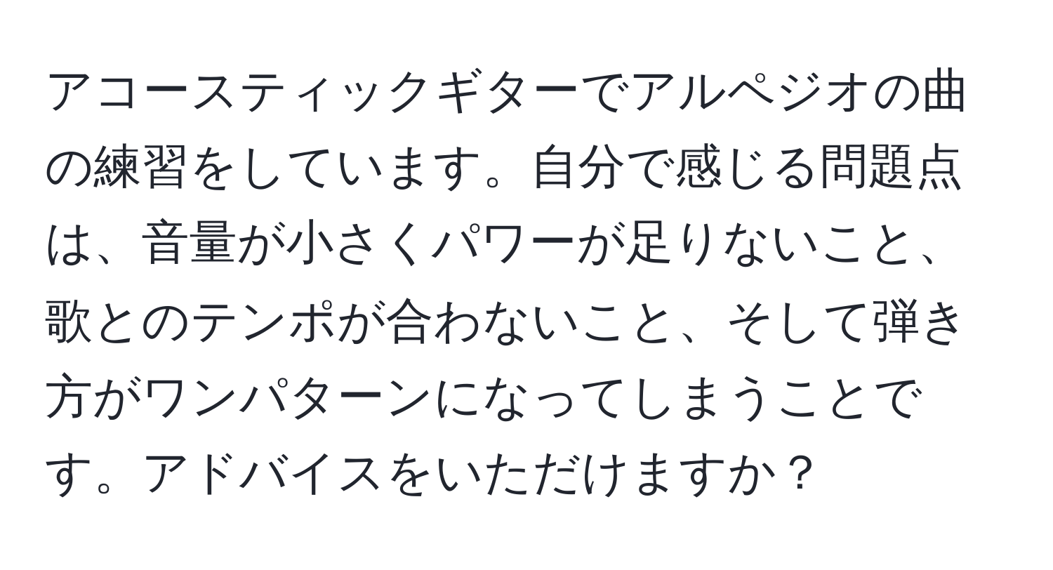 アコースティックギターでアルペジオの曲の練習をしています。自分で感じる問題点は、音量が小さくパワーが足りないこと、歌とのテンポが合わないこと、そして弾き方がワンパターンになってしまうことです。アドバイスをいただけますか？