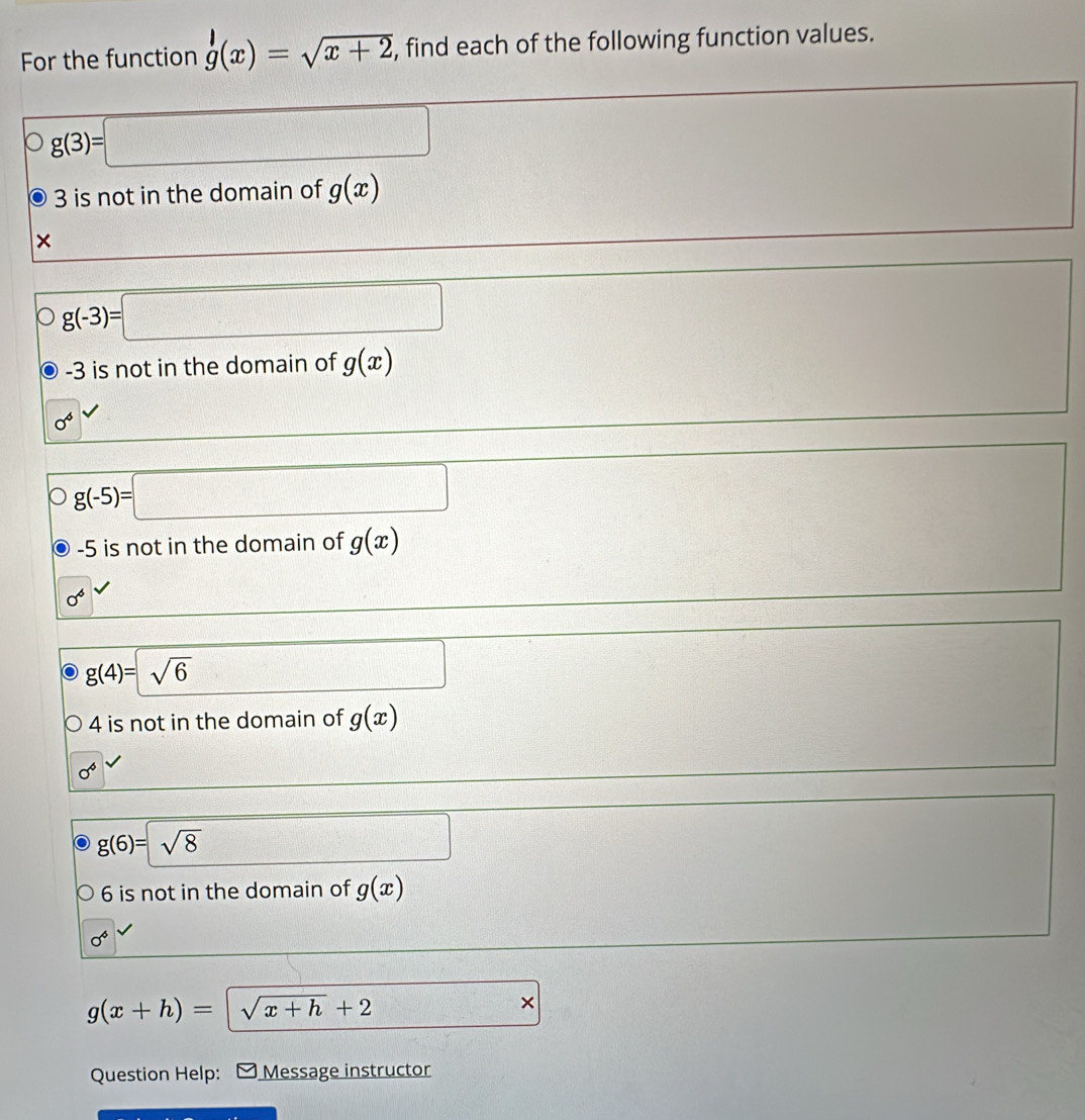 For the function g(x)=sqrt(x+2) , find each of the following function values.
g(3)=□
3 is not in the domain of g(x)
×
g(-3)=□
-3 is not in the domain of g(x)
0^6
g(-5)=□
-5 is not in the domain of g(x)
sigma^6
g(4)=sqrt(6) □ □
4 is not in the domain of g(x)
sigma^6
g(6)=sqrt(8)
□
6 is not in the domain of g(x)
sigma^4
g(x+h)= sqrt(x+h)+2 □ >
Question Help: Message instructor