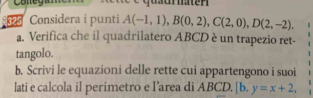 Cottegam e q uaur nater 
£325 Considera i punti A(-1,1), B(0,2), C(2,0), D(2,-2). 
a. Verifica che il quadrilatero ABCD è un trapezio ret- 
tangolo. 
b. Scrivi le equazioni delle rette cui appartengono i suoi 
lati e calcola il perimetro e l’area di ABCD. [b.y=x+2,