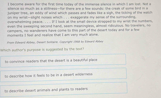 become aware for the first time today of the immense silence in which I am lost. Not a
silence so much as a stillness—for there are a few sounds: the creak of some bird in a
juniper tree, an eddy of wind which passes and fades like a sigh, the ticking of the watch
on my wrist—slight noises which . . . exaggerate my sense of the surrounding,
overwhelming peace. . . . If I look at the small device strapped to my wrist the numbers,
even the sweeping second hand, seem meaningless, almost ridiculous. No travelers, no
campers, no wanderers have come to this part of the desert today and for a few
moments I feel and realize that I am very much alone.
From Edward Abbey, Desert Solitaire. Copyright 1968 by Edward Abbey
Which author's purpose is suggested by the text?
to convince readers that the desert is a beautiful place
to describe how it feels to be in a desert wilderness
to describe desert animals and plants to readers