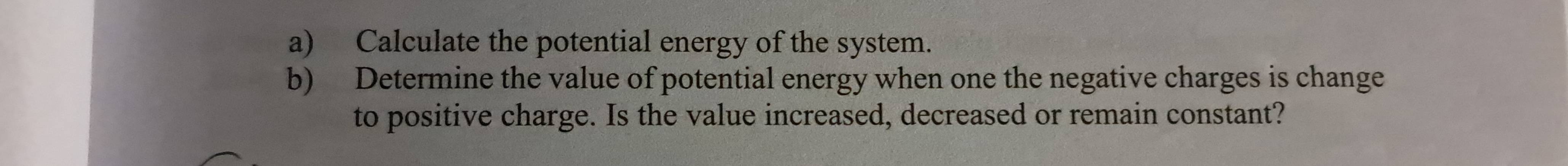 Calculate the potential energy of the system. 
b) Determine the value of potential energy when one the negative charges is change 
to positive charge. Is the value increased, decreased or remain constant?