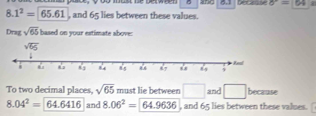 os must be between 。 and 01 pecanse sigma =64
8. 1^2=65.61 , and 65 lies between these values.
Drag sqrt(65) based on your estimate above:
To two decimal places, sqrt(65) must lie between □ and □ because
8.04^2= 64.6416 and 8.06^2=64.9636 , and 65 lies between these values.