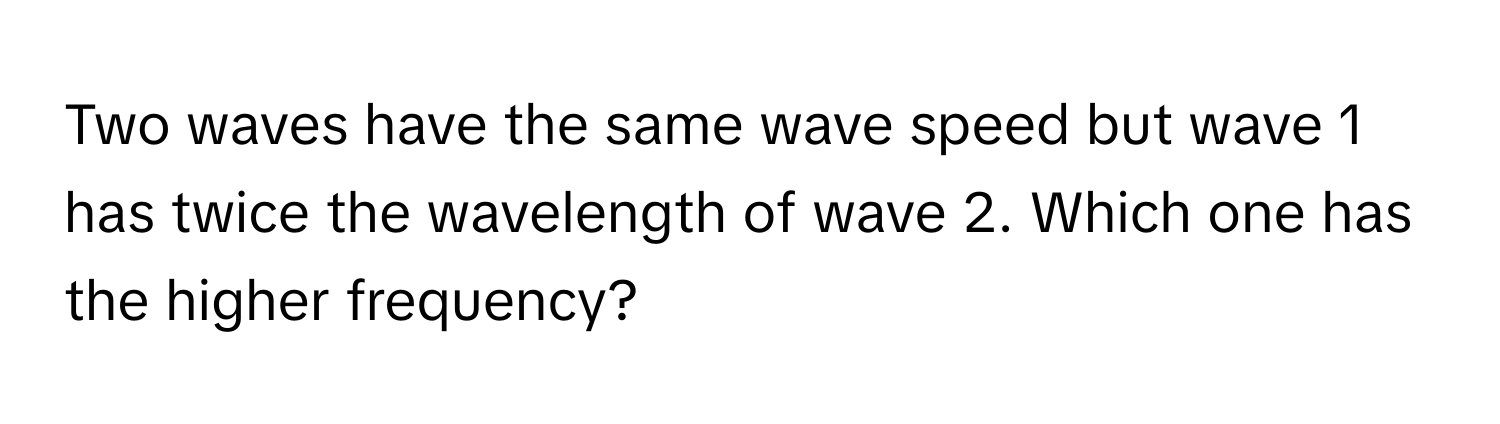 Two waves have the same wave speed but wave 1 has twice the wavelength of wave 2. Which one has the higher frequency?