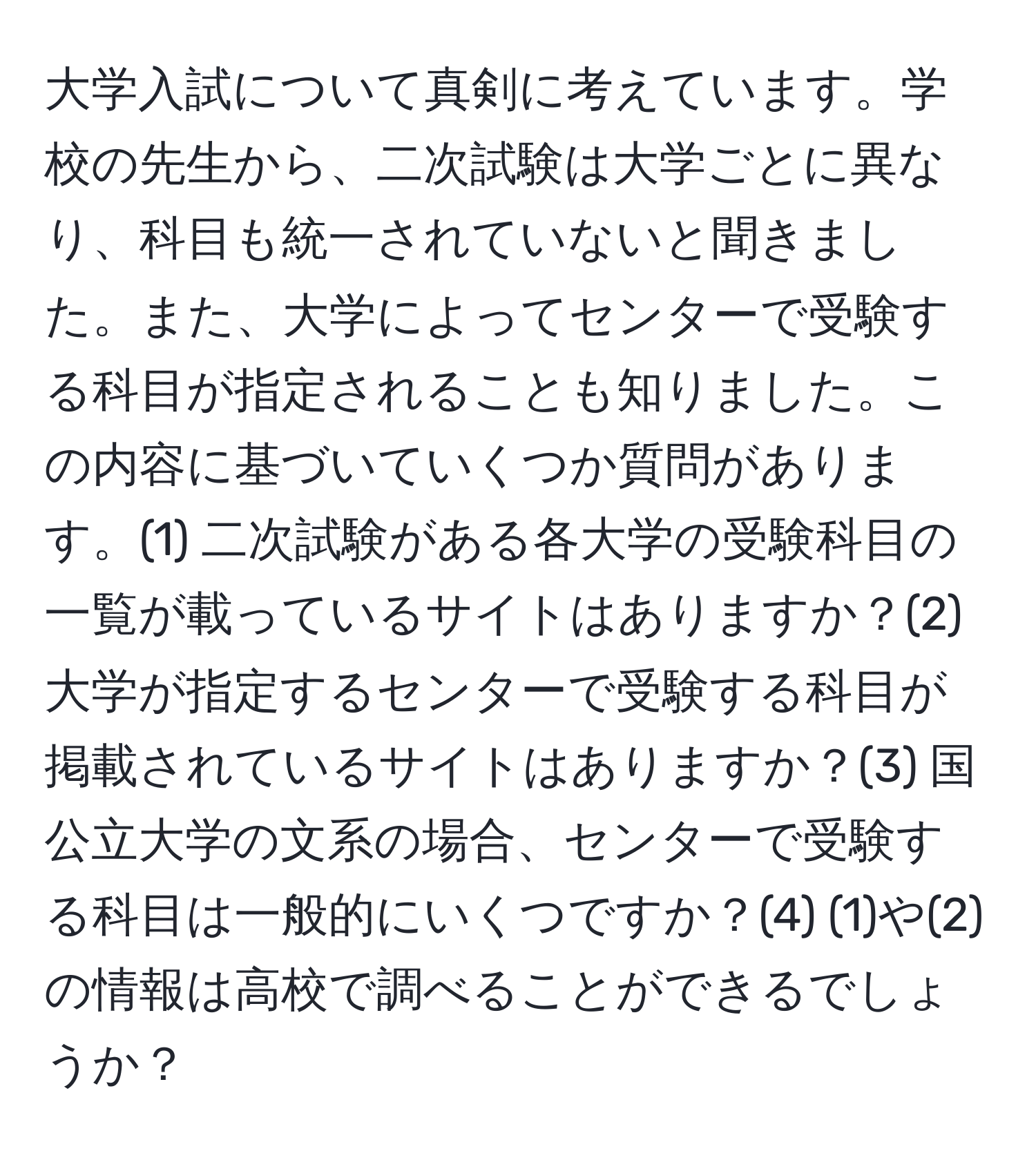 大学入試について真剣に考えています。学校の先生から、二次試験は大学ごとに異なり、科目も統一されていないと聞きました。また、大学によってセンターで受験する科目が指定されることも知りました。この内容に基づいていくつか質問があります。(1) 二次試験がある各大学の受験科目の一覧が載っているサイトはありますか？(2) 大学が指定するセンターで受験する科目が掲載されているサイトはありますか？(3) 国公立大学の文系の場合、センターで受験する科目は一般的にいくつですか？(4) (1)や(2)の情報は高校で調べることができるでしょうか？