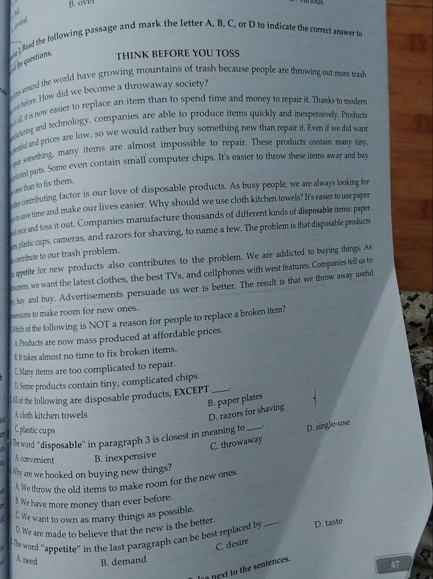 over
hut
several
2, Read the following passage and mark the letter A, B, C, or D to indicate the correct answer to
e the questions.
THINK BEFORE YOU TOSS
ad rs around the world have growing mountains of trash because people are throwing out more trash 
wer before. How did we become a throwaway society?
all, it is now easier to replace an item than to spend time and money to repair it. Thanks to moderr
xcturing and technology, companies are able to produce items quickly and inexpensively. Products
pentiful and prices are low, so we would rather buy something new than repair it. Even if we did want
pair something, many items are almost impossible to repair. These products contain many tiny,
eplicated parts. Some even contain small computer chips. It's easier to throw these items away and buy
ones than to fix them.
e her contributing factor is our love of disposable products. As busy people, we are always looking for
en to save time and make our lives easier. Why should we use cloth kitchen towels? It's easier to use paper
eonce and toss it out. Companies manufacture thousands of different kinds of disposable items: paper
hs plastic cups, cameras, and razors for shaving, to name a few. The problem is that disposable products
o contribute to our trash problem.
appetite for new products also contributes to the problem. We are addicted to buying things. As
rsumers, we want the latest clothes, the best TVs, and cellphones with west features. Companies tell us to
r buy, and buy. Advertisements persuade us wer is better. The result is that we throw away useful
assessions to make room for new ones.
Which of the following is NOT a reason for people to replace a broken item?
A. Products are now mass produced at affordable prices.
B. It takes almost no time to fix broken items.
C Many items are too complicated to repair.
D. Some products contain tiny, complicated chips.
l All of the following are disposable products, EXCEPT_ .
B. paper plates
ists A. cloth kitchen towels
D. razors for shaving
ane C. plastic cups
The word ''disposable'' in paragraph 3 is closest in meaning to _. D. single-use
C. throwaway
A. convenient B. inexpensive
Why are we hooked on buying new things?
a A. We throw the old items to make room for the new ones.
B. We have more money than ever before.
C. We want to own as many things as possible.
D. We are made to believe that the new is the better.
I The word “appetite” in the last paragraph can be best replaced by _. D. taste
C. desire
A. need B. demand 47
n next to the sentences.
