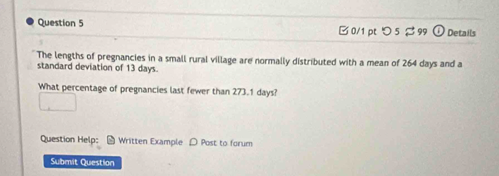 [ 0/1 pt つ5 % 99 ① Details 
The lengths of pregnancies in a small rural village are normally distributed with a mean of 264 days and a 
standard deviation of 13 days. 
What percentage of pregnancies last fewer than 273.1 days? 
Question Help: Written Example D Post to forum 
Submit Question