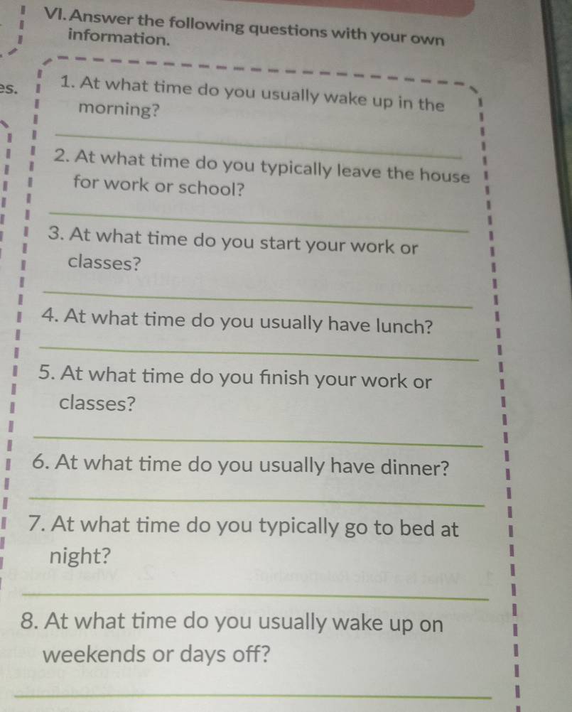 Answer the following questions with your own 
information. 
es. 1. At what time do you usually wake up in the 
morning? 
_ 
2. At what time do you typically leave the house 
for work or school? 
_ 
3. At what time do you start your work or 
classes? 
_ 
4. At what time do you usually have lunch? 
_ 
5. At what time do you finish your work or 
classes? 
_ 
6. At what time do you usually have dinner? 
_ 
7. At what time do you typically go to bed at 
night? 
_ 
8. At what time do you usually wake up on 
weekends or days off? 
_