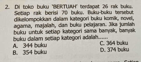 Di toko buku ‘BERTUAH’ terdapat 26 rak buku.
Setiap rak berisi 70 buku. Buku-buku tersebut
dikelompokkan dalam kategori buku komik, novel,
agama, majalah, dan buku pelajaran. Jika jumlah
buku untuk setiap kategori sama banyak, banyak
buku dalam setiap kategori adalah......
A. 344 buku C. 364 buku
B. 354 buku D. 374 buku