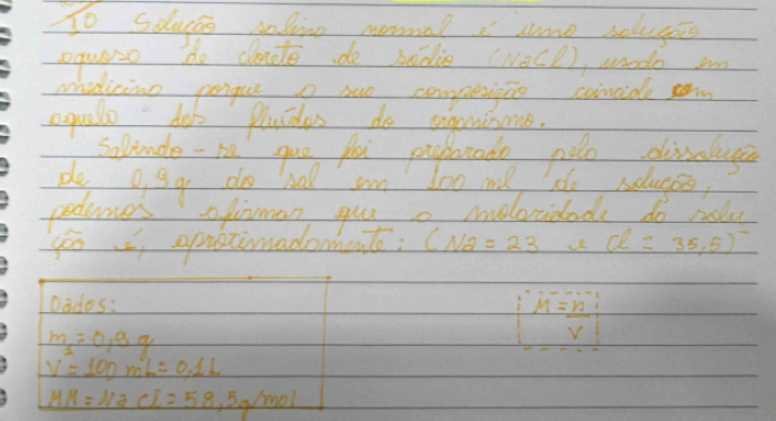 To sdlucss injine mormal sme soluges 
oquaso do cte do sadie (NaCl), anodo in 
midicine pengue o suo compejio concide 
equalle doo pluides do angninaae 
Solunde - he gue fo pubtndo nolo divaluye 
de o gg do hal am loo me d soluges, 
podumes ofinman gue a ieloridade do rolu 
goo , opastimadomento: (N2=23 d=35,5)
Dados:
m_1=0.9g
|M= n/v |
V=100mL=0.1L
MH=NaCl=58.5g/mol