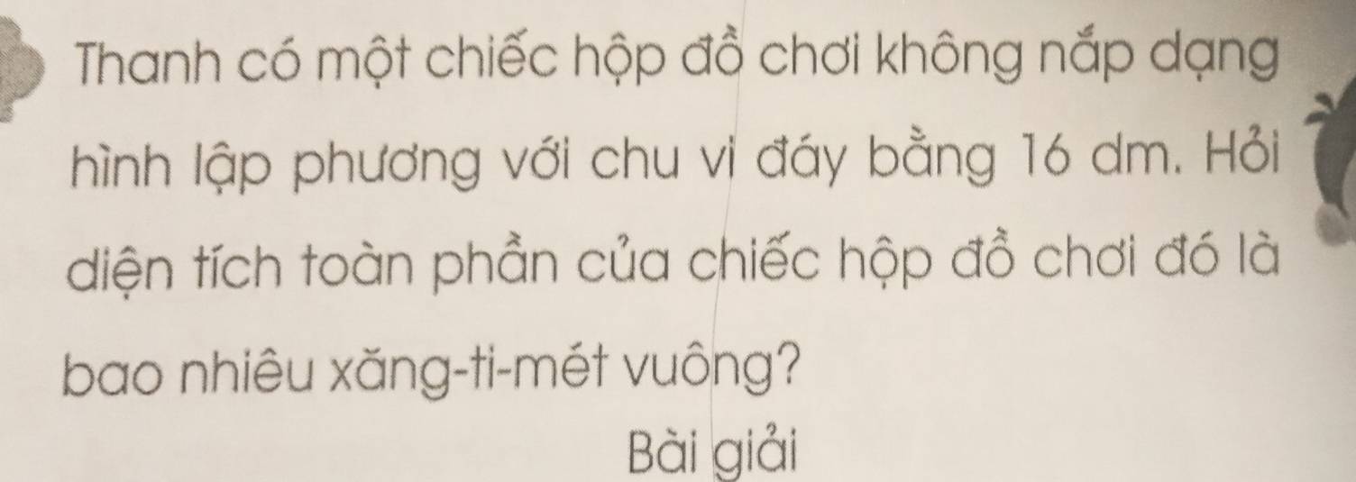 Thanh có một chiếc hộp đồ chơi không nắp dạng 
hình lập phương với chu vi đáy bằng 16 dm. Hỏi 
diện tích toàn phần của chiếc hộp đồ chơi đó là 
bao nhiêu xăng-ti-mét vuông? 
Bài giải