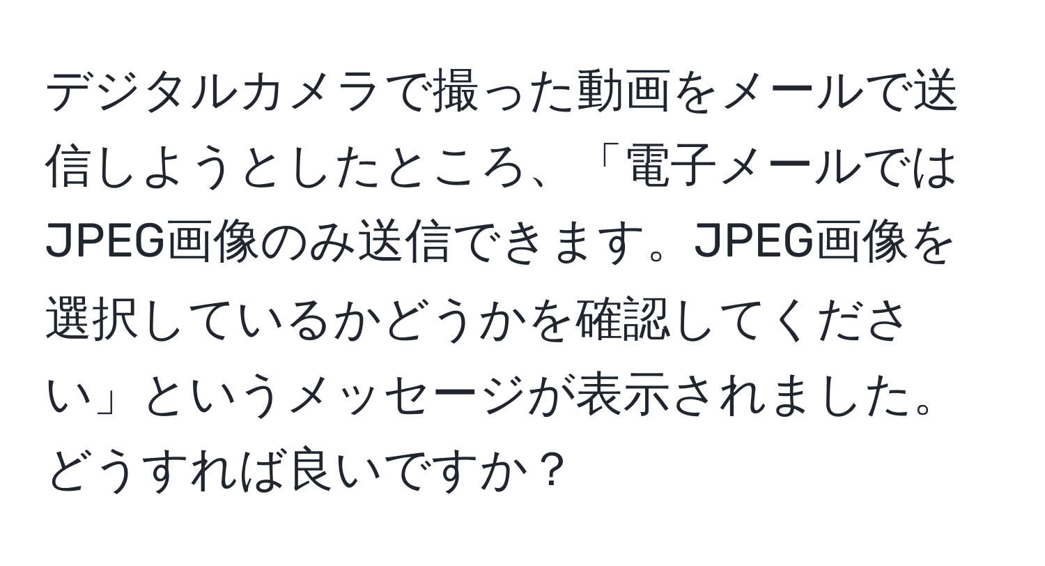 デジタルカメラで撮った動画をメールで送信しようとしたところ、「電子メールではJPEG画像のみ送信できます。JPEG画像を選択しているかどうかを確認してください」というメッセージが表示されました。どうすれば良いですか？