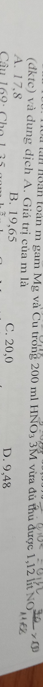 à làn hoàn toàn m gam Mg và Cu trong 200 ml HNO3 3M vừa đủ thu được 1,12 lit NO  30/11+8 >0
(đktc) và dung dịch A. Giá trị của m là
A. 17,8 B. 19,65 C. 20,0
Câu 169: Cho 1 35 D. 9,48