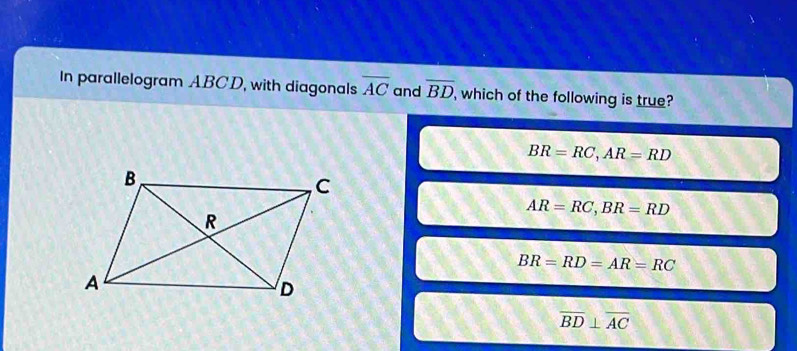 In parallelogram ABCD, with diagonals overline AC and overline BD , which of the following is true?
BR=RC, AR=RD
AR=RC, BR=RD
BR=RD=AR=RC
overline BD⊥ overline AC