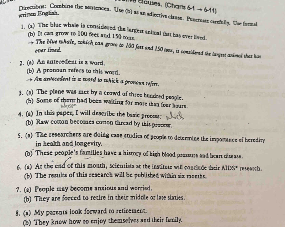 Causes. (Charts 6-1to 6-11)
written English. 
Directions: Combine the sentences. Use (b) as an adjective clause. Punctuate carefully. Use formal 
1. (a) The blue whale is considered the largest animal that has ever lived. 
(b) It can grow to 100 feet and 150 tons. 
→ The blue whale, which can grow to 100 feet and 150 tons, is considered the largest animal that has 
ever lived. 
2. (a) An antecedent is a word. 
(b) A pronoun refers to this word. 
→ An antecedent is a word to which a pronoun refers. 
3. (a) The plane was met by a crowd of three hundred people. 
(b) Some of them had been waiting for more than four hours. 
4. (a) In this paper, I will describe the basic process. 
(b) Raw cotton becomes cotton thread by this process. 
5. (a) The researchers are doing case studies of people to determine the importance of heredity 
in health and _ongevity. 
(b) These people’s families have a history of high blood pressure and heart disease. 
6. (a) At the end of this month, scientists at the institute will conclude their AIDS* research. 
(b) The results of this research will be published within six months. 
7. (a) People may become anxious and worried. 
(b) They are forced to retire in their middle or late sixties. 
8. (a) My parents look forward to retirement. 
(b) They know how to enjoy themselves and their family.