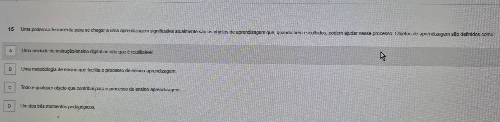 Uma poderosa ferramenta para se chegar a uma aprendizagem significativa atualmente são os objetos de aprendizagem que, quando bem escolhidos, podem ajudar nesse processo. Objetos de aprendízagem são definidos como:
A Uma unidade de instrução/ensino digital ou não que é reutilizável.
B Uma metodologia de ensino que facilita o processo de ensino-aprendizagem.
C Todo e qualquer objeto que contribui para o processo de ensino-aprendizagem.
D Um dos três momentos pedagógicos