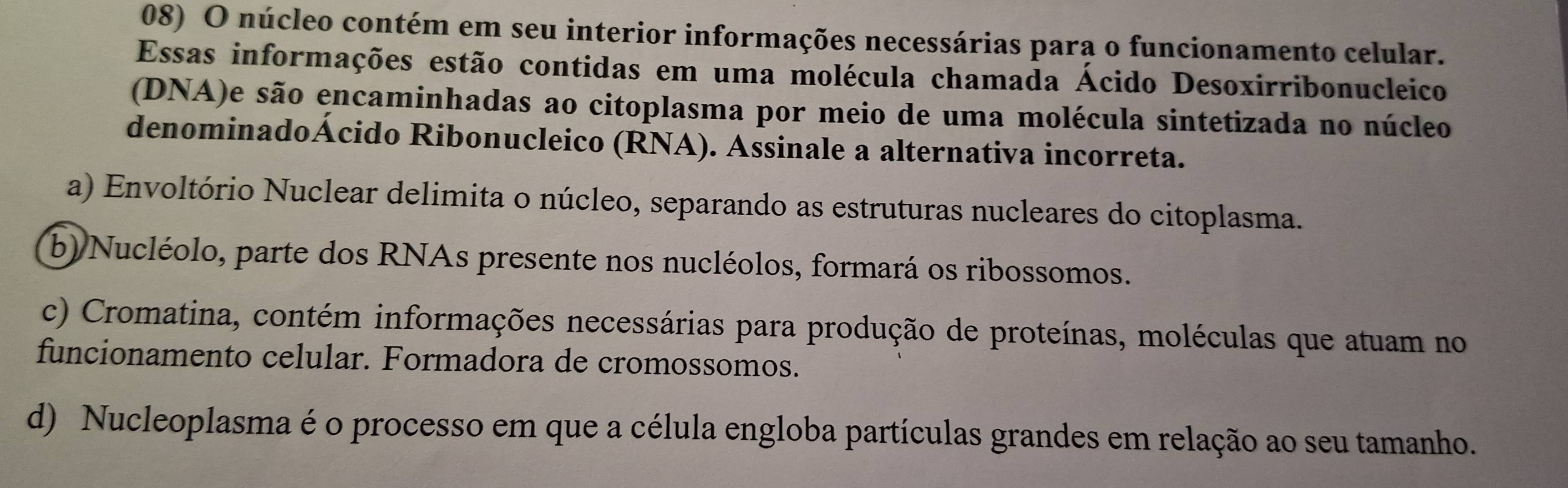 núcleo contém em seu interior informações necessárias para o funcionamento celular.
Essas informações estão contidas em uma molécula chamada Ácido Desoxirribonucleico
(DNA)e são encaminhadas ao citoplasma por meio de uma molécula sintetizada no núcleo
denominadoÁcido Ribonucleico (RNA). Assinale a alternativa incorreta.
a) Envoltório Nuclear delimita o núcleo, separando as estruturas nucleares do citoplasma.
b) Nucléolo, parte dos RNAs presente nos nucléolos, formará os ribossomos.
c) Cromatina, contém informações necessárias para produção de proteínas, moléculas que atuam no
funcionamento celular. Formadora de cromossomos.
d) Nucleoplasma é o processo em que a célula engloba partículas grandes em relação ao seu tamanho.