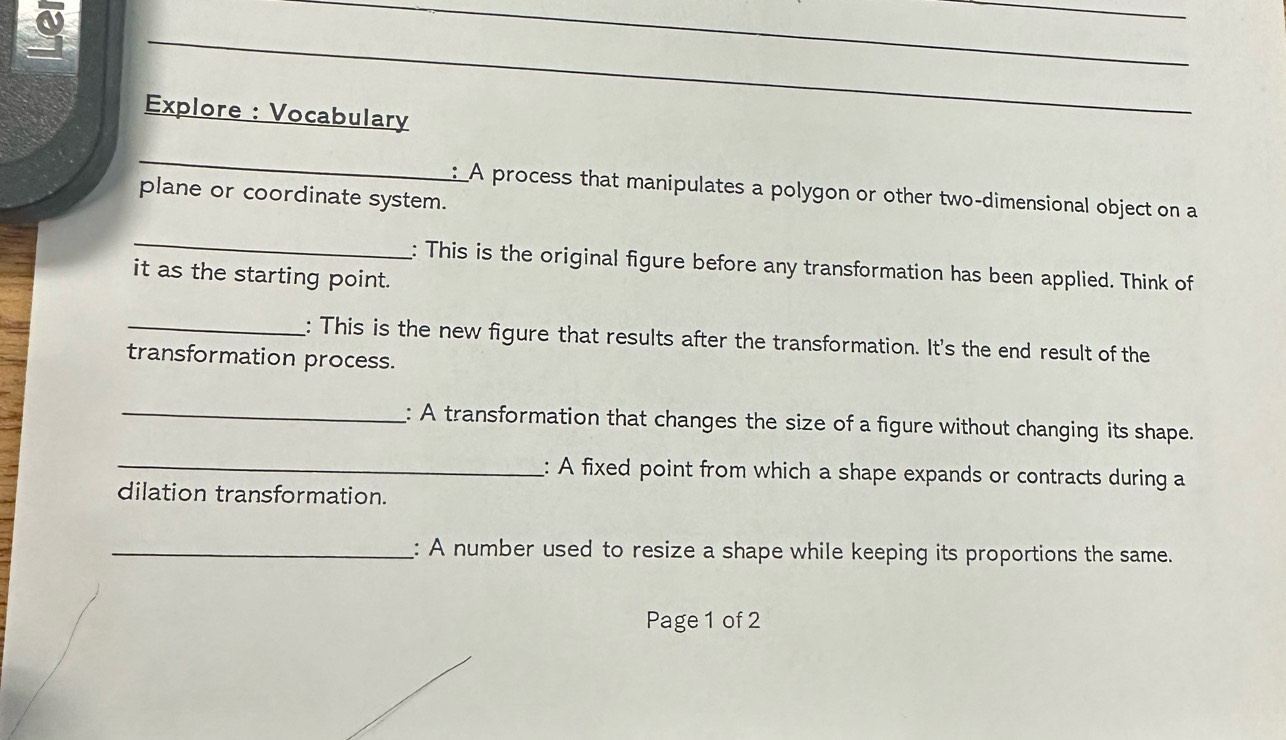 a 
_ 
_ 
Explore : Vocabulary 
_ 
_ 
:A process that manipulates a polygon or other two-dimensional object on a 
plane or coordinate system. 
_ 
: This is the original figure before any transformation has been applied. Think of 
it as the starting point. 
_: This is the new figure that results after the transformation. It's the end result of the 
transformation process. 
_: A transformation that changes the size of a figure without changing its shape. 
_: A fixed point from which a shape expands or contracts during a 
dilation transformation. 
_: A number used to resize a shape while keeping its proportions the same. 
Page 1 of 2
