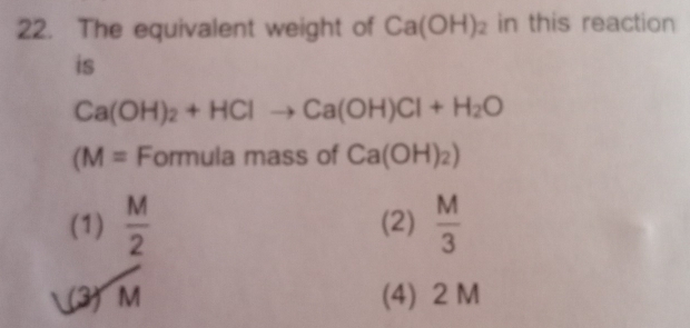 The equivalent weight of Ca(OH)_2 in this reaction
is
Ca(OH)_2+HClto Ca(OH)Cl+H_2O
(M= Formula mass of Ca(OH)_2)
(1)  M/2  (2)  M/3 
(3) M (4) 2 M