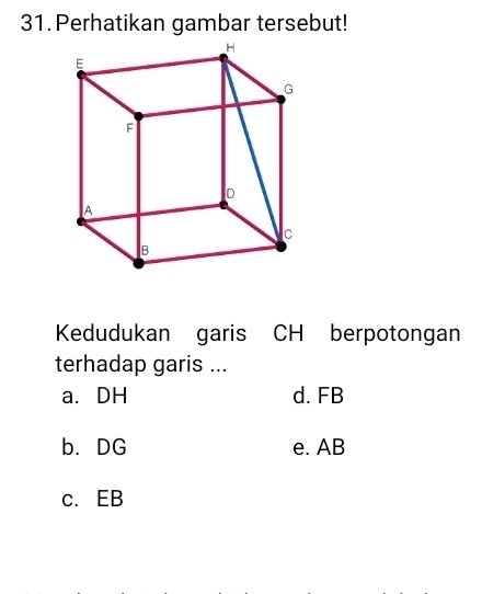 Perhatikan gambar tersebut!
Kedudukan garis CH berpotongan
terhadap garis ...
a. DH d. FB
b. DG e. AB
c. EB