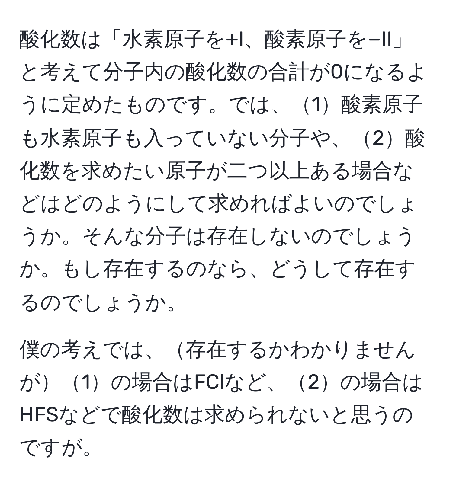 酸化数は「水素原子を+I、酸素原子を−II」と考えて分子内の酸化数の合計が0になるように定めたものです。では、1酸素原子も水素原子も入っていない分子や、2酸化数を求めたい原子が二つ以上ある場合などはどのようにして求めればよいのでしょうか。そんな分子は存在しないのでしょうか。もし存在するのなら、どうして存在するのでしょうか。

僕の考えでは、存在するかわかりませんが1の場合はFClなど、2の場合はHFSなどで酸化数は求められないと思うのですが。