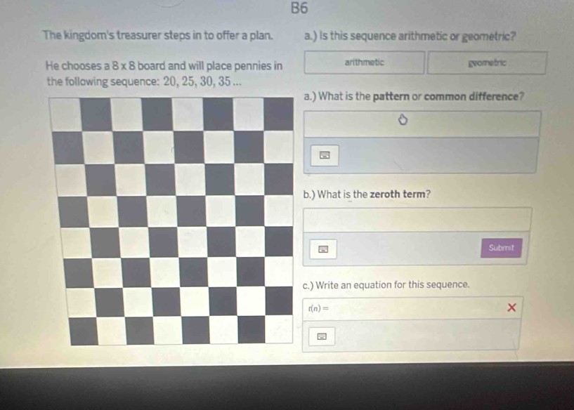 B6 
The kingdom's treasurer steps in to offer a plan. a.) Is this sequence arithmetic or geometric? 
He chooses a 8* 8 board and will place pennies in arithmetic geometric 
the following sequence: 20, 25, 30, 35... 
a.) What is the pattern or common difference? 
b.) What is the zeroth term? 
Submit 
c.) Write an equation for this sequence.
r(n)=