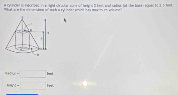 A cylinder is inscribed in a right circular cone of height 2 feet and radius (at the base) equal to 2.5 feet.
What are the dimensions of such a cylinder which has maximum volume?
Radius =□ feet
Height =□ feet