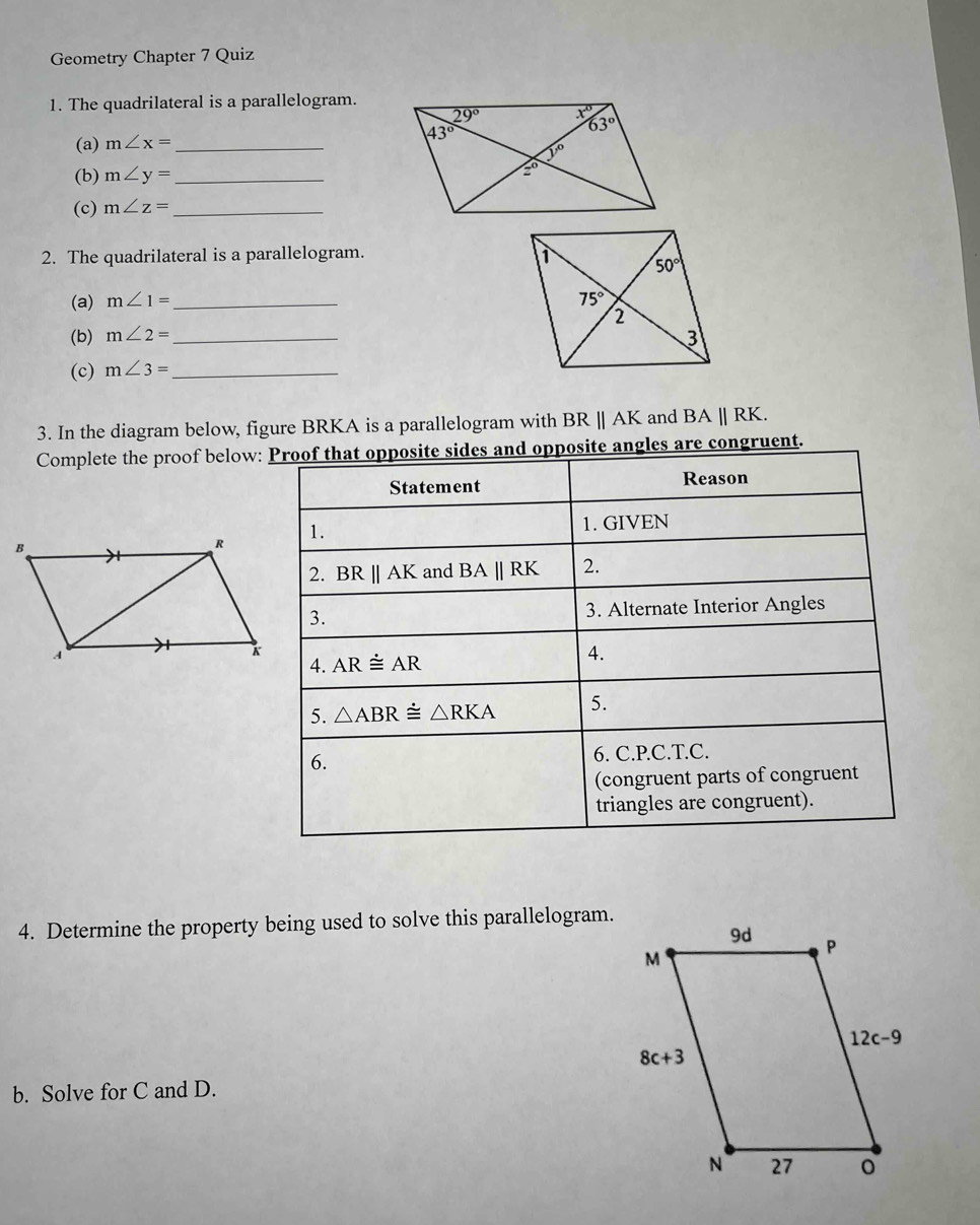 Geometry Chapter 7 Quiz
1. The quadrilateral is a parallelogram.
(a) m∠ x= _
(b) m∠ y= _
(c) m∠ z= _
2. The quadrilateral is a parallelogram. 
(a) m∠ 1= _
(b) m∠ 2=
(c) m∠ 3= __ 
3. In the diagram below, figure BRKA is a parallelogram with BRparallel AK and BAparallel RK.
Complete the proof below: Proof that opposite sides and opposite angles are congruent.
Statement Reason
1. 1. GIVEN
2. BR||AK and BAparallel RK 2.
3. 3. Alternate Interior Angles
4. ARdot equiv AR
4.
5. △ ABR≌ △ RKA 5.
6.
6. C.P.C.T.C.
(congruent parts of congruent
triangles are congruent).
4. Determine the property being used to solve this parallelogram.
b. Solve for C and D.