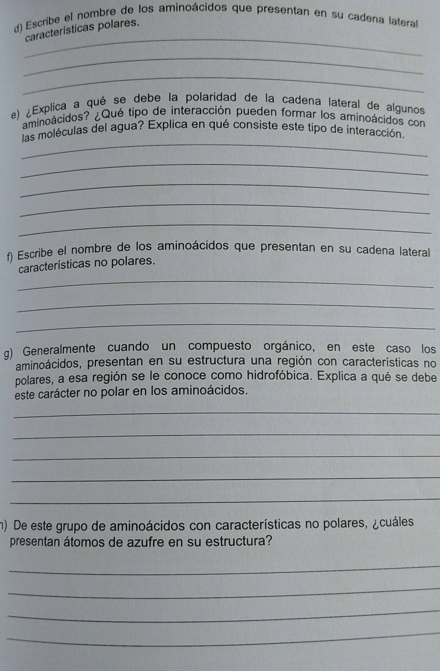 Escribe el nombre de los aminoácidos que presentan en su cadena lateral 
_ 
características polares. 
_ 
_ 
e) ¿Explica a qué se debe la polaridad de la cadena lateral de algunos 
aminoácidos? ¿Qué tipo de interacción pueden formar los aminoácidos con 
_ 
las moléculas del agua? Explica en qué consiste este tipo de interacción. 
_ 
_ 
_ 
_ 
f) Escribe el nombre de los aminoácidos que presentan en su cadena lateral 
características no polares. 
_ 
_ 
_ 
g) Generalmente cuando un compuesto orgánico, en este caso los 
aminoácidos, presentan en su estructura una región con características no 
polares, a esa región se le conoce como hidrofóbica. Explica a qué se debe 
este carácter no polar en los aminoácidos. 
_ 
_ 
_ 
_ 
_ 
m) De este grupo de aminoácidos con características no polares, ¿cuáles 
presentan átomos de azufre en su estructura? 
_ 
_ 
_ 
_