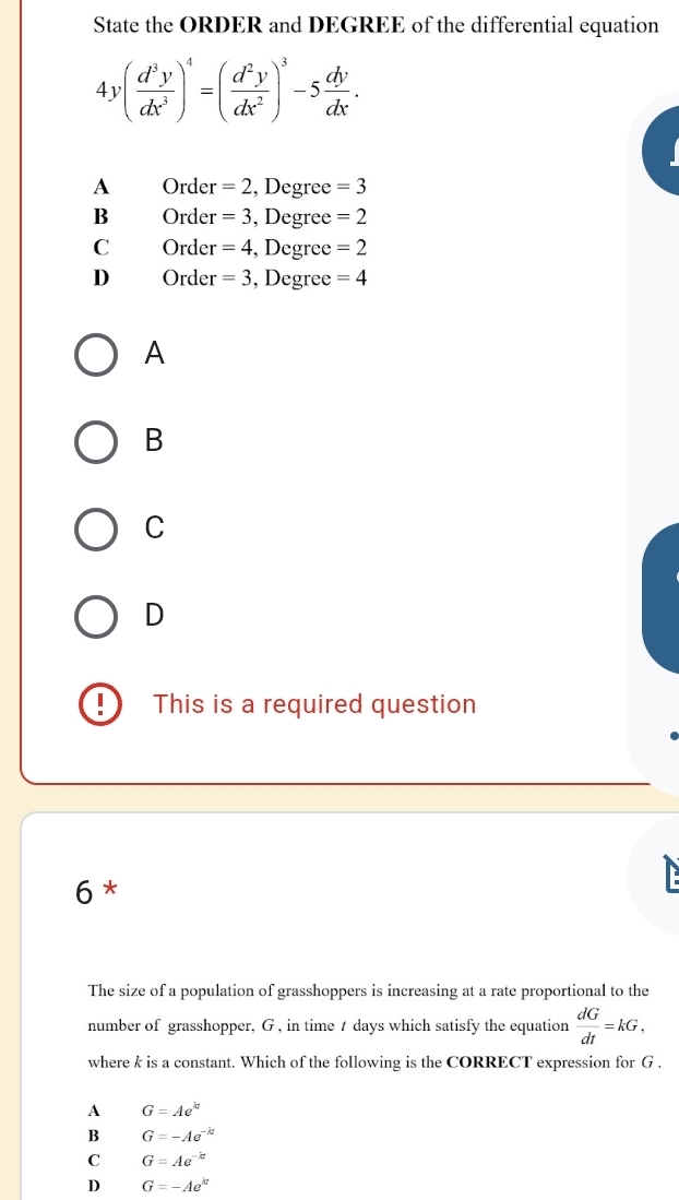 State the ORDER and DEGREE of the differential equation
4y( d^3y/dx^3 )^4=( d^2y/dx^2 )^3-5 dy/dx .
A Order =2 , Degree =3
B Order =3 , Degree =2
C Order =4 , Degree =2
D Order =3 , Degree =4
A
B
C
D
I This is a required question
6 *
The size of a population of grasshoppers is increasing at a rate proportional to the
number of grasshopper, G , in time t days which satisfy the equation  dG/dt =kG, 
where k is a constant. Which of the following is the CORRECT expression for G.
A G=Ae^(kt)
B G=-Ae^(-kt)
C G=Ae^(-kt)
D G=-Ae^(kt)