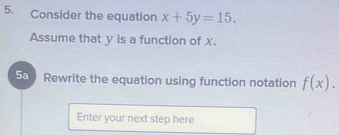 Consider the equation x+5y=15. 
Assume that y is a function of X. 
5a Rewrite the equation using function notation f(x). 
Enter your next step here