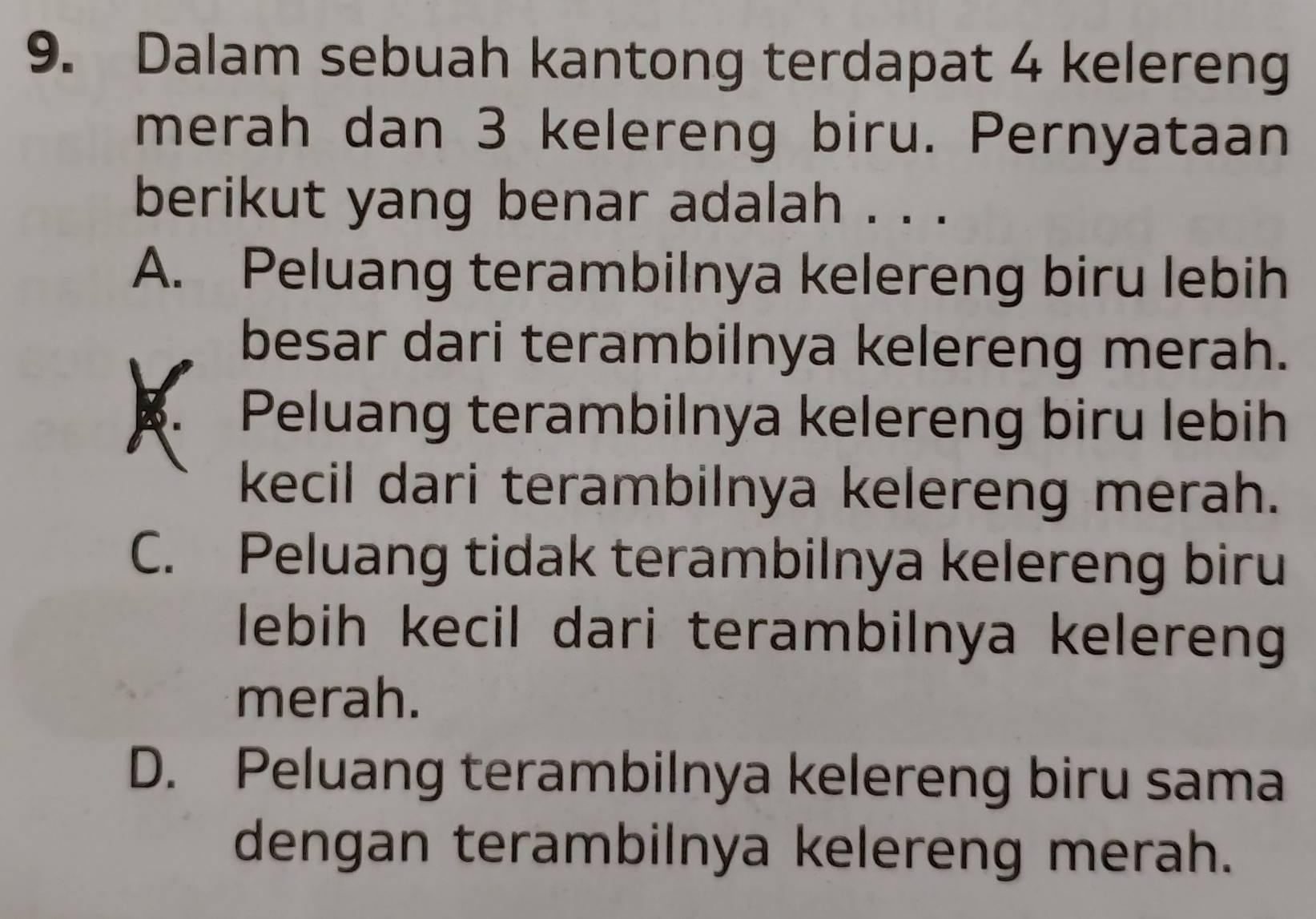 Dalam sebuah kantong terdapat 4 kelereng
merah dan 3 kelereng biru. Pernyataan
berikut yang benar adalah . . .
A. Peluang terambilnya kelereng biru lebih
besar dari terambilnya kelereng merah.
Peluang terambilnya kelereng biru lebih
kecil dari terambilnya kelereng merah.
C. Peluang tidak terambilnya kelereng biru
lebih kecil dari terambilnya kelereng
merah.
D. Peluang terambilnya kelereng biru sama
dengan terambilnya kelereng merah.