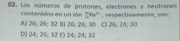 Los números de protones, electrones y neutrones
contenidos en un ión _(26)^(56)Fe^(2+) , respectivamente, son:
A) 26; 26; 32 B) 26; 26; 30 C) 26; 24; 30
D) 24; 26; 32 E) 24; 24; 32