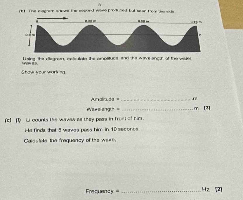 3 
(b) The diagram shows the second wave produced but seen from the side. 
Using the diagram, calculate the amplitude and the wavelength of the water 
waves. 
Show your working.
Amplitude = _ .m
Wavelength = _ m [3] 
(c) (1) Li counts the waves as they pass in front of him. 
He finds that 5 waves pass him in 10 seconds. 
Calculate the frequency of the wave.
Frequency = _ Hz [2]