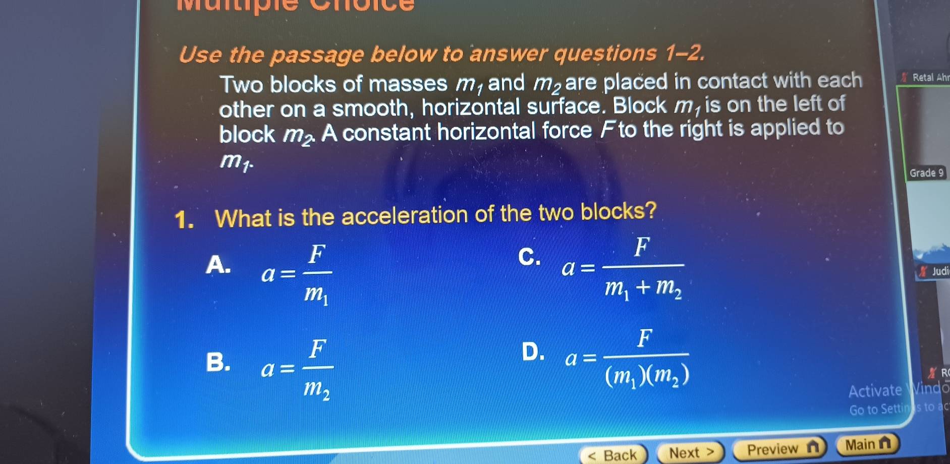 Martpie Cnoice
Use the passage below to answer questions 1-2.
Two blocks of masses m, and m_2 are placed in contact with each Retal Ahr
other on a smooth, horizontal surface. Block m, is on the left of
block m_2. A constant horizontal force Fto the right is applied to
m_1. 
Grade 9
1. What is the acceleration of the two blocks?
C.
A. a=frac Fm_1 a=frac Fm_1+m_2
Judi
B. a=frac Fm_2
D. a=frac F(m_1)(m_2)
R
Activate Vindo
Go to Setti n s to ad
Back Next Previewn Main n