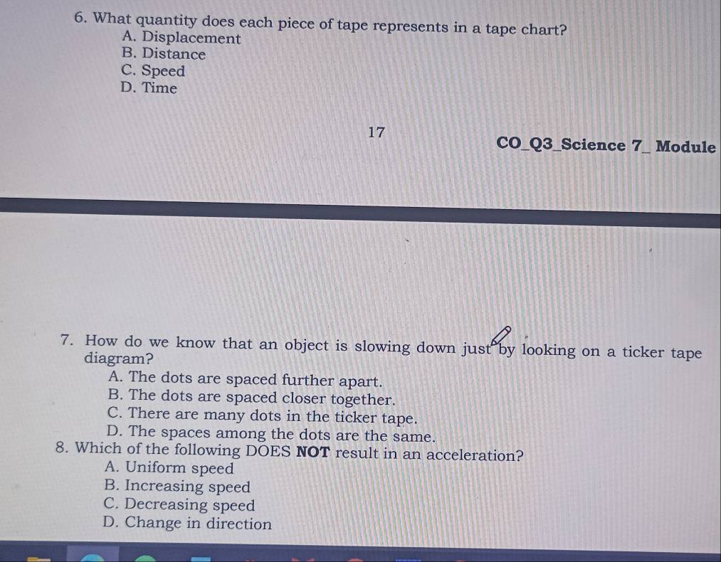 What quantity does each piece of tape represents in a tape chart?
A. Displacement
B. Distance
C. Speed
D. Time
17
CO_Q3_Science 7_ Module
7. How do we know that an object is slowing down just by looking on a ticker tape
diagram?
A. The dots are spaced further apart.
B. The dots are spaced closer together.
C. There are many dots in the ticker tape.
D. The spaces among the dots are the same.
8. Which of the following DOES NOT result in an acceleration?
A. Uniform speed
B. Increasing speed
C. Decreasing speed
D. Change in direction