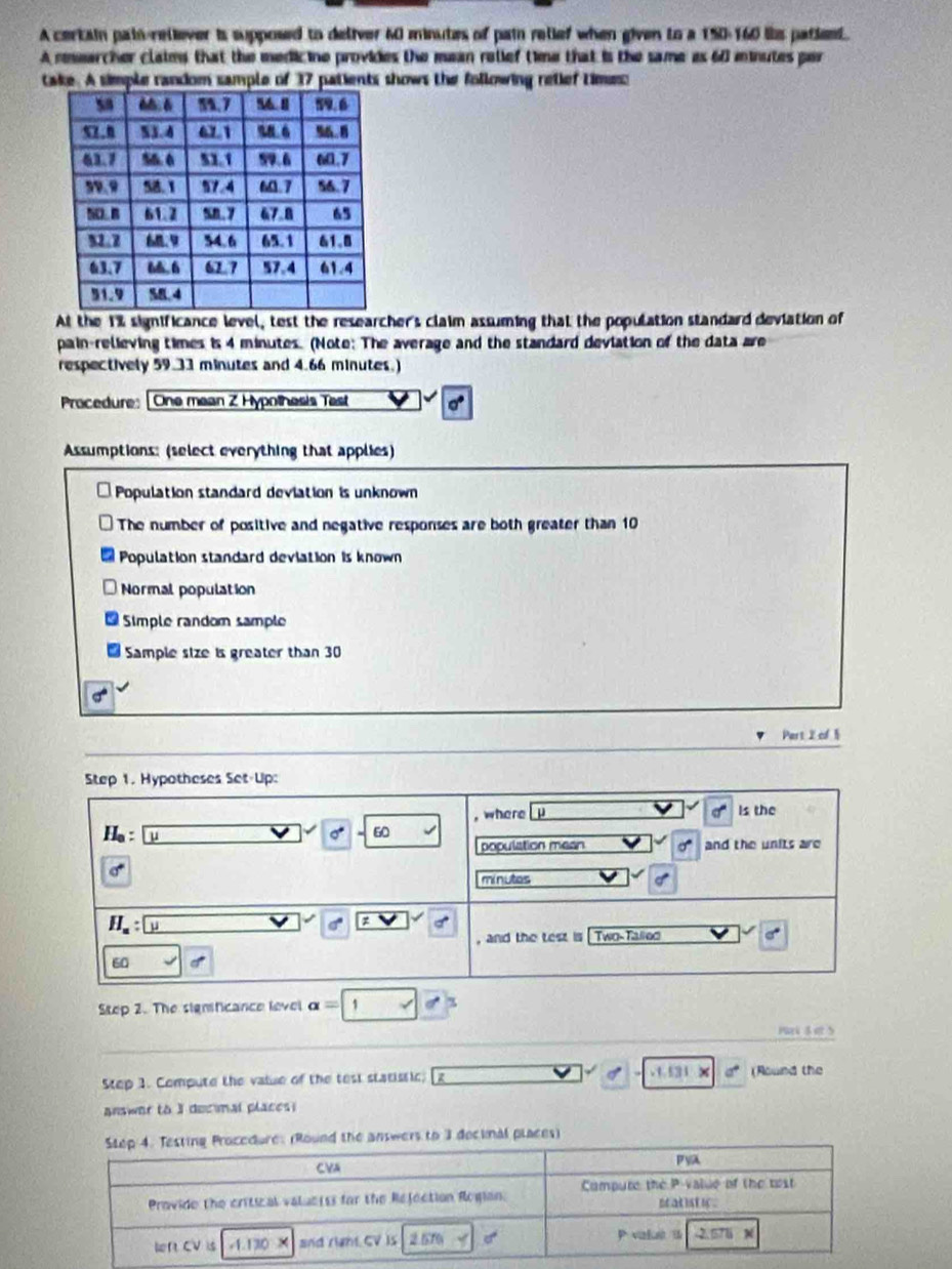 A certain pain-reliever is supposed to deliver 60 minutes of pain relief when given to a 150-160 lis patie.
A reearcher claims that the medicine provides the mean relief time that is the same as 60 minutes per
take. A simple random sample of 37 patients shows the following relief time:
At the 1% significance level, test the researcher's claim assuming that the population standard deviation of
pain-relieving times is 4 minutes. (Note: The average and the standard deviation of the data are
respectively 59.33 minutes and 4.66 minutes.)
Procedure: [One mean Z Hypothesis Test
Assumptions: (select everything that applies)
Population standard deviation is unknown
The number of positive and negative responses are both greater than 10
Population standard deviation is known
Normal population
Simple random sample
Sample size is greater than 30
Part 2 cf 1
Step 1. Hypotheses Set-Up:
, where p Is the
H_a: a
0° 60
population mean and the units are
minutes
H_a;
, and the test is Two-Talled
60
Step 2. The significance level a= 1
Pr  et5
Step 1. Compute the value of the test statistic;.1.131 × a° (Round the
answer to I decmal placesi
(Round the answers to 3 decinal places)