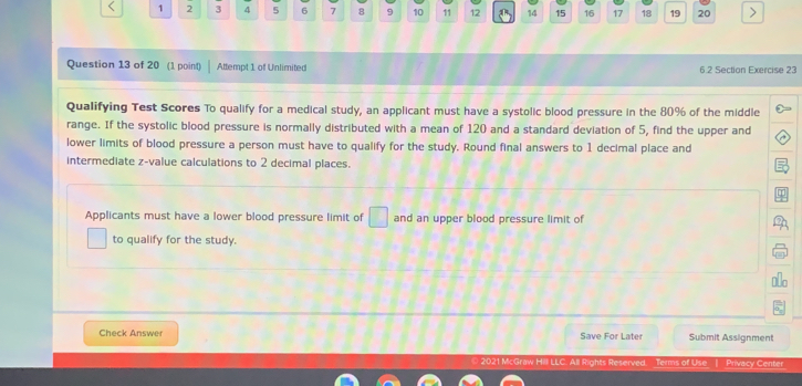 < 1 2 3 4 5 6 7 8 9 10 11 12 14 15 16 17 18 19 20
Question 13 of 20 (1 poin() Attempt 1 of Unlimitedi 6 2 Section Exercise 23
Qualifying Test Scores To qualify for a medical study, an applicant must have a systolic blood pressure in the 80% of the middle
range. If the systolic blood pressure is normally distributed with a mean of 120 and a standard deviation of 5, find the upper and
lower limits of blood pressure a person must have to qualify for the study. Round final answers to 1 decimal place and
intermediate z-value calculations to 2 decimal places.
Applicants must have a lower blood pressure limit of and an upper blood pressure limit of
to qualify for the study.
Check Answer Save For Later Submit Assignment
0 2021 McGraw Hill LLC. All Rights Reserved. Terms of Use 1 Privacy Center