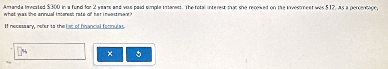 Amanda invested $300 in a fund for 2 years and was paid simple interest. The total interest that she received on the investment was $12. As a percentage, 
what was the annual interest rate of her investment? 
If necessary, refer to the list of financial formulas. 
0 
× 5