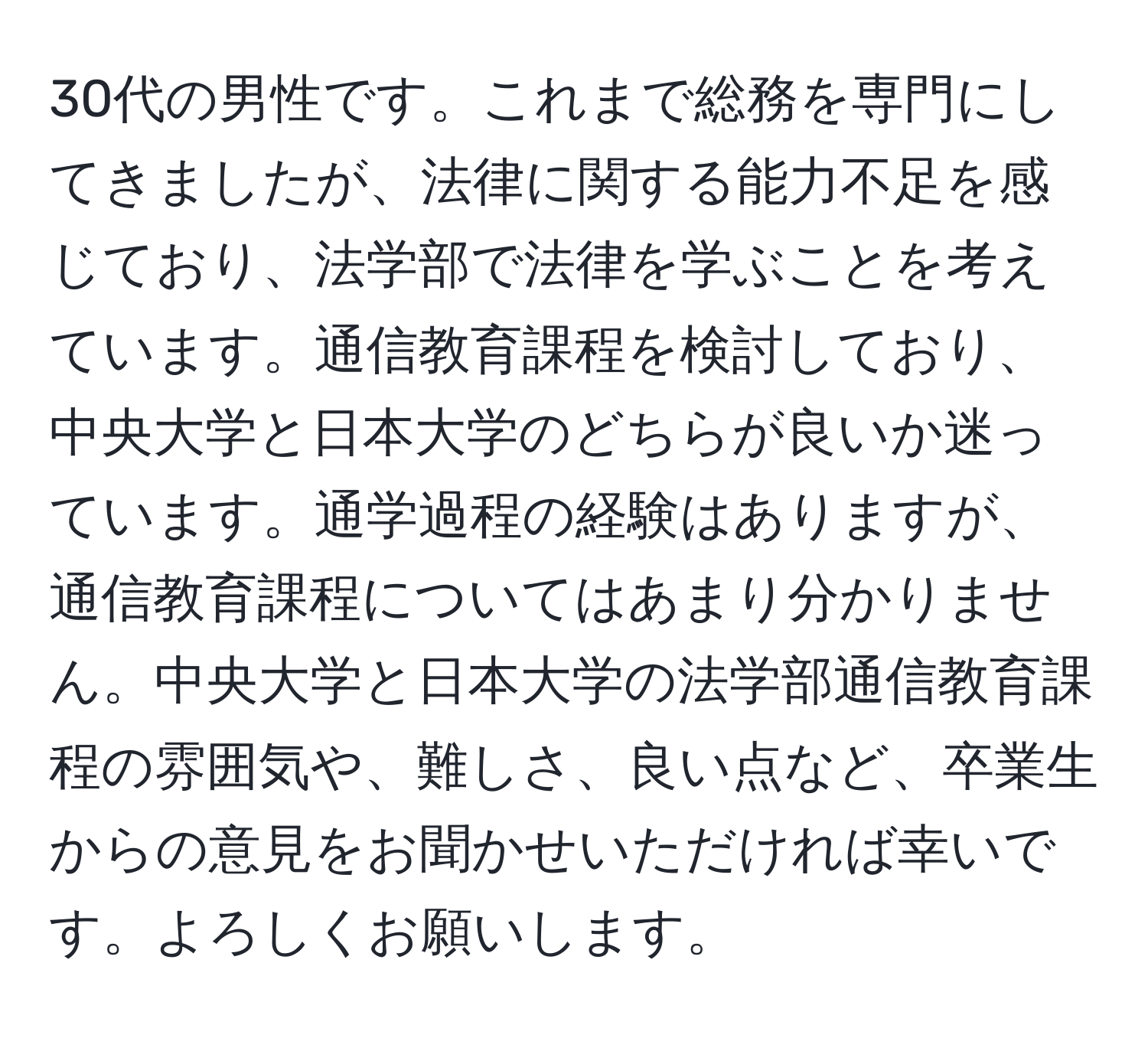 30代の男性です。これまで総務を専門にしてきましたが、法律に関する能力不足を感じており、法学部で法律を学ぶことを考えています。通信教育課程を検討しており、中央大学と日本大学のどちらが良いか迷っています。通学過程の経験はありますが、通信教育課程についてはあまり分かりません。中央大学と日本大学の法学部通信教育課程の雰囲気や、難しさ、良い点など、卒業生からの意見をお聞かせいただければ幸いです。よろしくお願いします。