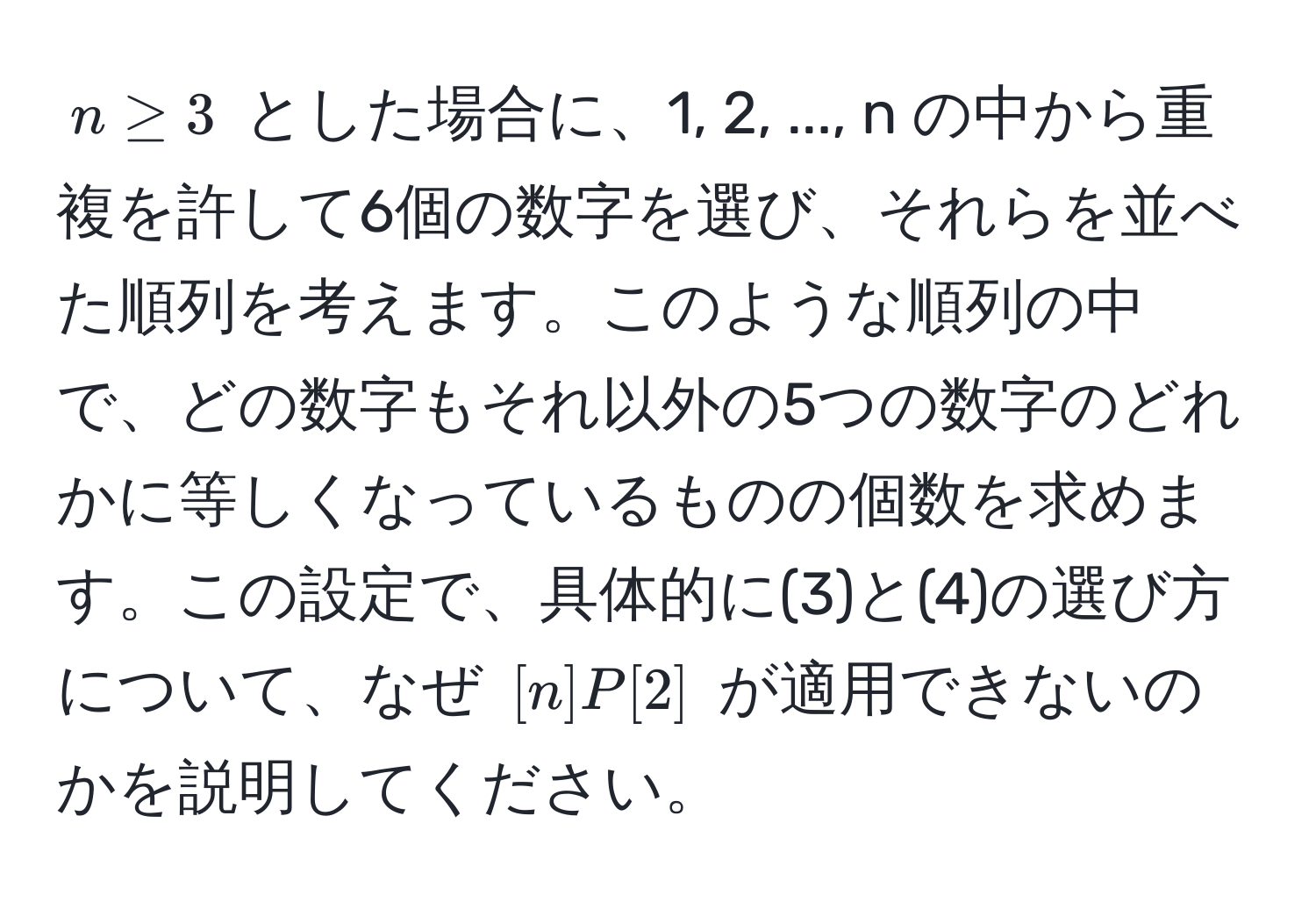 $n ≥ 3$ とした場合に、1, 2, ..., n の中から重複を許して6個の数字を選び、それらを並べた順列を考えます。このような順列の中で、どの数字もそれ以外の5つの数字のどれかに等しくなっているものの個数を求めます。この設定で、具体的に(3)と(4)の選び方について、なぜ $[n]P[2]$ が適用できないのかを説明してください。